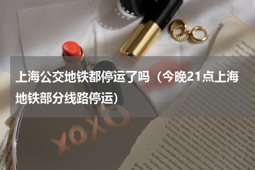 上海公交地铁都停运了吗（今晚21点上海地铁部分线路停运）