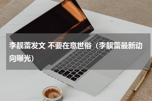 李靓蕾发文 不要在意世俗（李靓蕾最新动向曝光）
