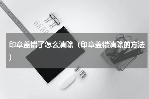 印章盖错了怎么清除（印章盖错清除的方法）