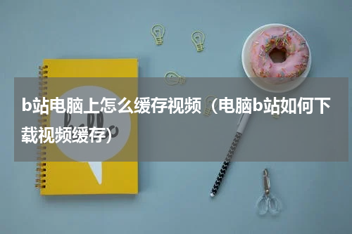 b站电脑上怎么缓存视频（电脑b站如何下载视频缓存）