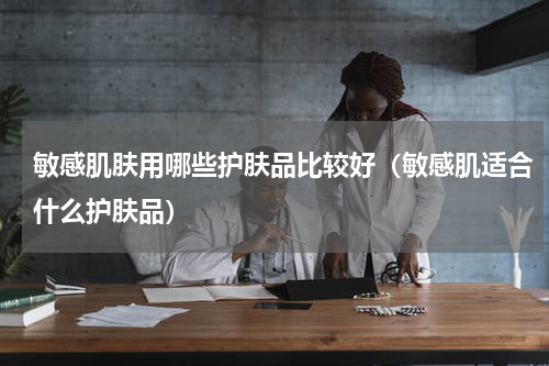 敏感肌肤用哪些护肤品比较好（敏感肌适合什么护肤品）