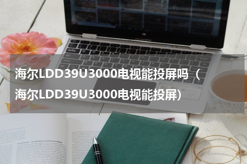 海尔LDD39U3000电视能投屏吗（海尔LDD39U3000电视能投屏）