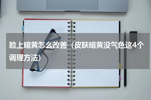 脸上暗黄怎么改善（皮肤暗黄没气色这4个调理方法）