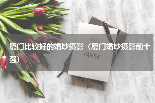 厦门比较好的婚纱摄影（厦门婚纱摄影前十强）
