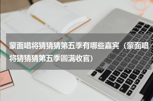蒙面唱将猜猜猜第五季有哪些嘉宾（蒙面唱将猜猜猜第五季圆满收官）