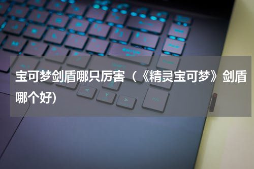 宝可梦剑盾哪只厉害（《精灵宝可梦》剑盾哪个好）