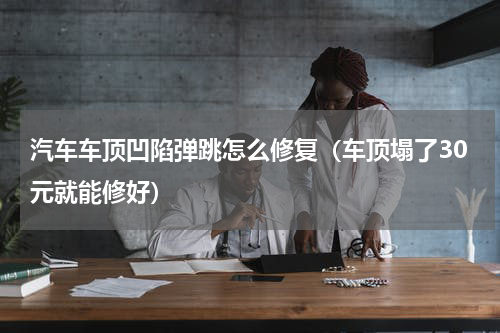 汽车车顶凹陷弹跳怎么修复（车顶塌了30元就能修好）