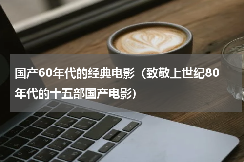 国产60年代的经典电影（致敬上世纪80年代的十五部国产电影）