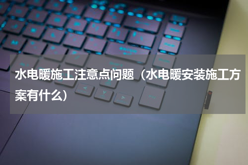 水电暖施工注意点问题（水电暖安装施工方案有什么）