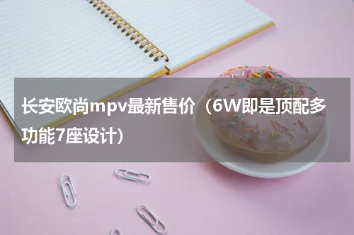 长安欧尚mpv最新售价（6W即是顶配多功能7座设计）