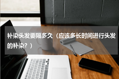 补染头发要隔多久（应该多长时间进行头发的补染？）