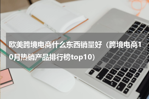 欧美跨境电商什么东西销量好（跨境电商10月热销产品排行榜top10）