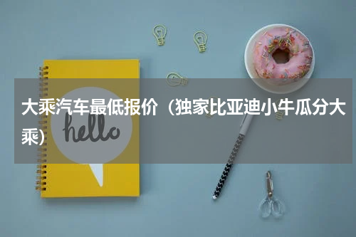 大乘汽车最低报价（独家比亚迪小牛瓜分大乘）
