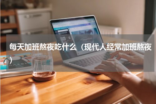 每天加班熬夜吃什么（现代人经常加班熬夜）