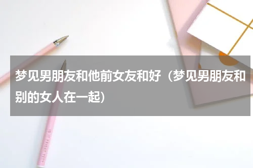 梦见男朋友和他前女友和好（梦见男朋友和别的女人在一起）