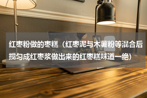 红枣粉做的枣糕（红枣泥与木薯粉等混合后搅匀成红枣浆做出来的红枣糕味道一绝）