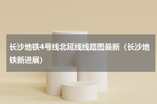 长沙地铁4号线北延线线路图最新（长沙地铁新进展）