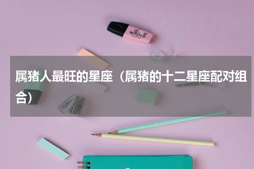 属猪人最旺的星座（属猪的十二星座配对组合）