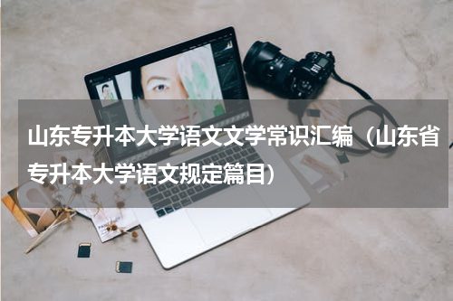 山东专升本大学语文文学常识汇编（山东省专升本大学语文规定篇目）
