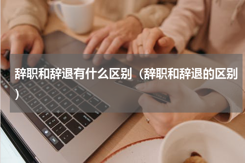 辞职和辞退有什么区别（辞职和辞退的区别）