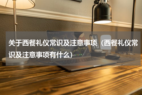 关于西餐礼仪常识及注意事项（西餐礼仪常识及注意事项有什么）