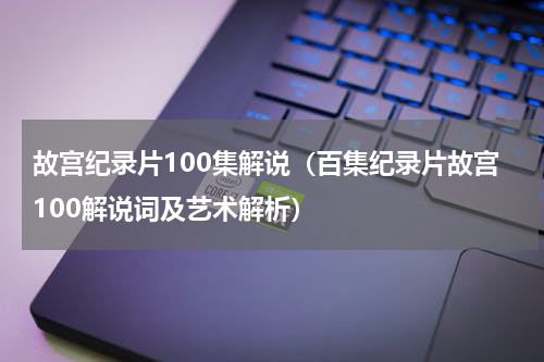 故宫纪录片100集解说（百集纪录片故宫100解说词及艺术解析）