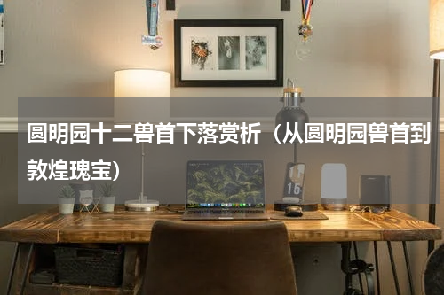 圆明园十二兽首下落赏析（从圆明园兽首到敦煌瑰宝）