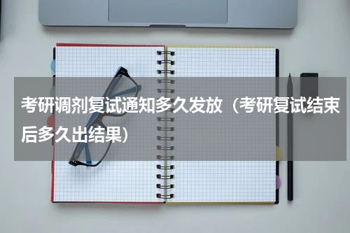 考研调剂复试通知多久发放（考研复试结束后多久出结果）