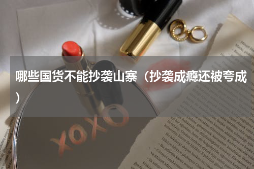 哪些国货不能抄袭山寨（抄袭成瘾还被夸成）