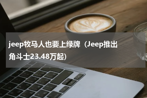 jeep牧马人也要上绿牌（Jeep推出角斗士23.48万起）