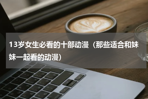 13岁女生必看的十部动漫（那些适合和妹妹一起看的动漫）
