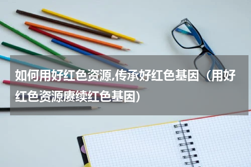 如何用好红色资源,传承好红色基因（用好红色资源赓续红色基因）