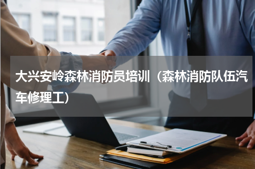 大兴安岭森林消防员培训（森林消防队伍汽车修理工）