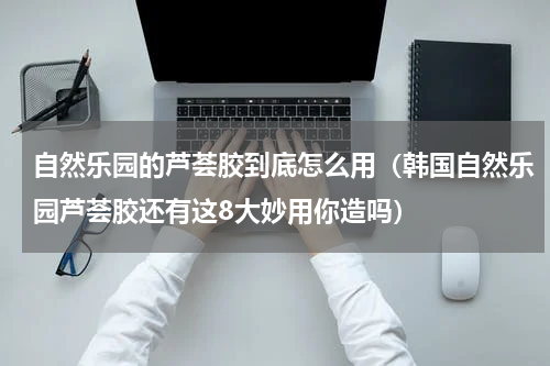 自然乐园的芦荟胶到底怎么用（韩国自然乐园芦荟胶还有这8大妙用你造吗）