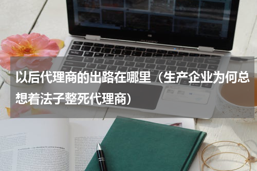 以后代理商的出路在哪里（生产企业为何总想着法子整死代理商）