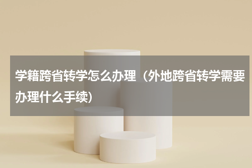 学籍跨省转学怎么办理（外地跨省转学需要办理什么手续）