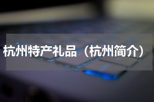杭州特产礼品（杭州简介）