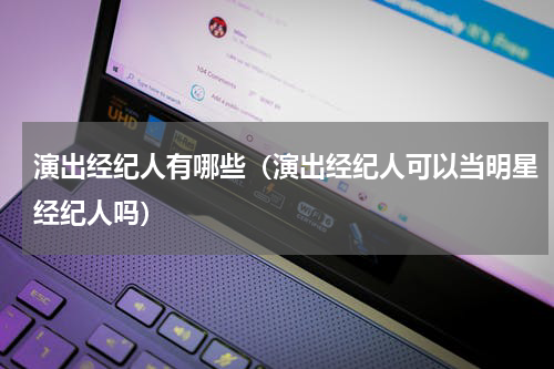 演出经纪人有哪些（演出经纪人可以当明星经纪人吗）