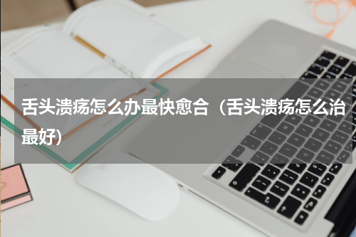 舌头溃疡怎么办最快愈合（舌头溃疡怎么治最好）