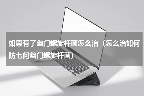 如果有了幽门螺旋杆菌怎么治（怎么治如何防七问幽门螺旋杆菌）