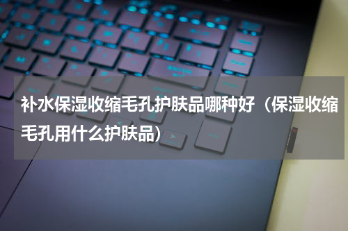 补水保湿收缩毛孔护肤品哪种好（保湿收缩毛孔用什么护肤品）