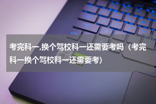 考完科一,换个驾校科一还需要考吗（考完科一换个驾校科一还需要考）