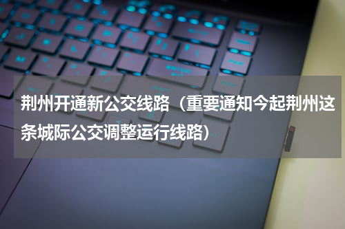 荆州开通新公交线路（重要通知今起荆州这条城际公交调整运行线路）