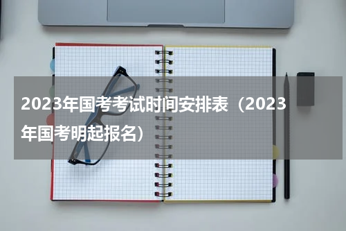 2023年国考考试时间安排表（2023年国考明起报名）