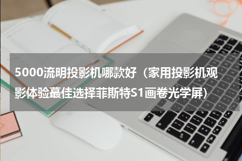5000流明投影机哪款好（家用投影机观影体验蕞佳选择菲斯特S1画卷光学屏）