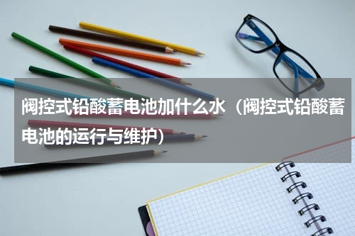 阀控式铅酸蓄电池加什么水（阀控式铅酸蓄电池的运行与维护）
