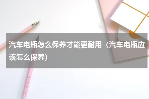 汽车电瓶怎么保养才能更耐用（汽车电瓶应该怎么保养）