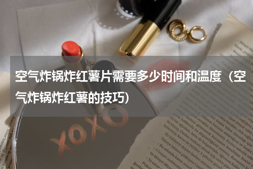 空气炸锅炸红薯片需要多少时间和温度（空气炸锅炸红薯的技巧）
