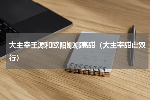 大主宰王源和欧阳娜娜高甜（大主宰甜虐双行）
