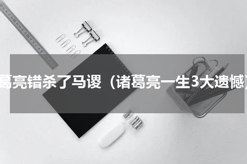 诸葛亮错杀了马谡（诸葛亮一生3大遗憾）